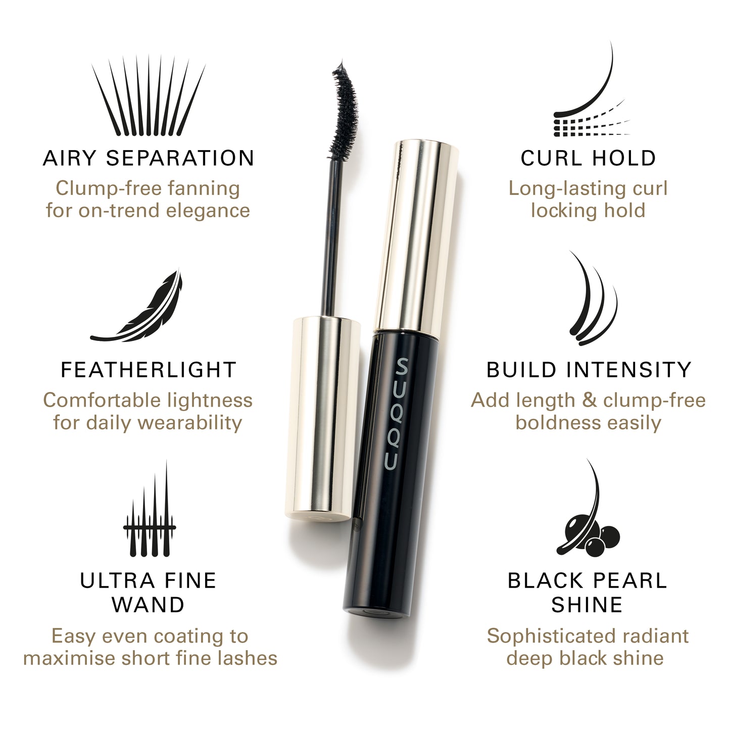 SUQQU Mascara product. Airy Separation: Clump-free fanning for on-trend elegance. Featherlight: Comfortable lightness for daily wearability. Ultra Fine Wand: Easy even coating to maximise short fine lashes. Curl Hold: Long-lasting curl locking hold. Build Intensity: Add length & clump-free boldness easily. Black Pearl Shine: Sophisticated radiant deep black shine.