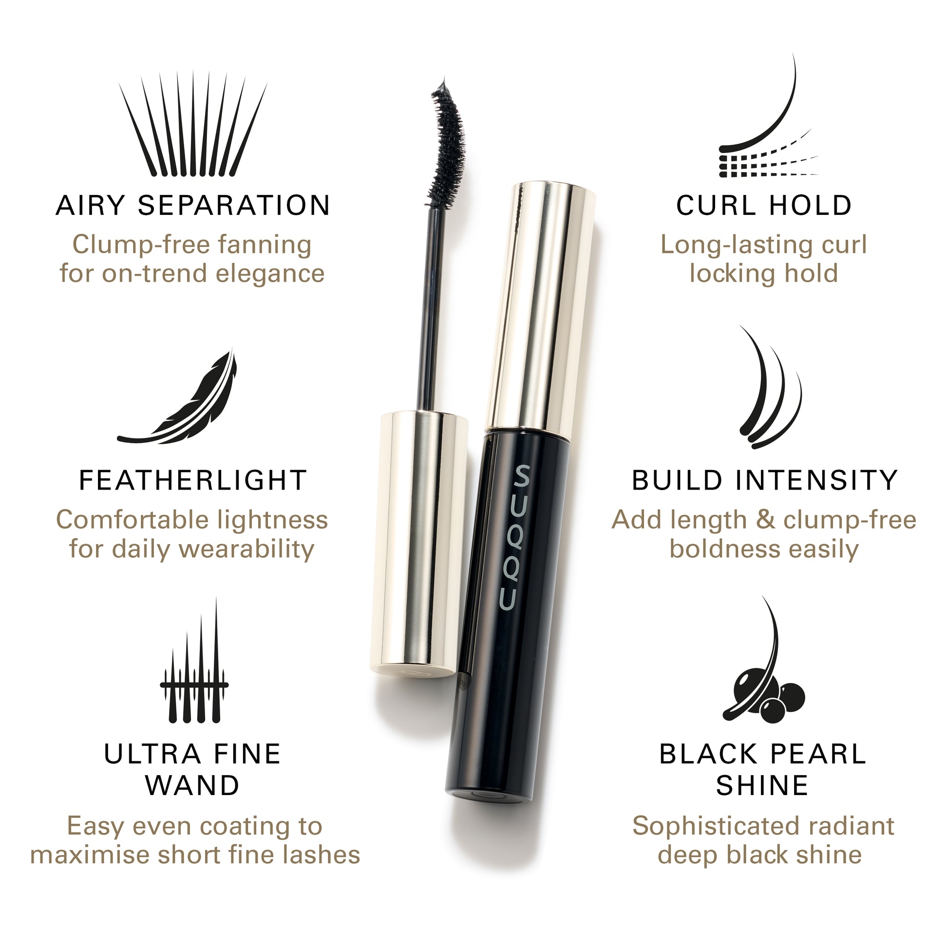 SUQQU Mascara product. Airy Separation: Clump-free fanning for on-trend elegance. Featherlight: Comfortable lightness for daily wearability. Ultra Fine Wand: Easy even coating to maximise short fine lashes. Curl Hold: Long-lasting curl locking hold. Build Intensity: Add length & clump-free boldness easily. Black Pearl Shine: Sophisticated radiant deep black shine.