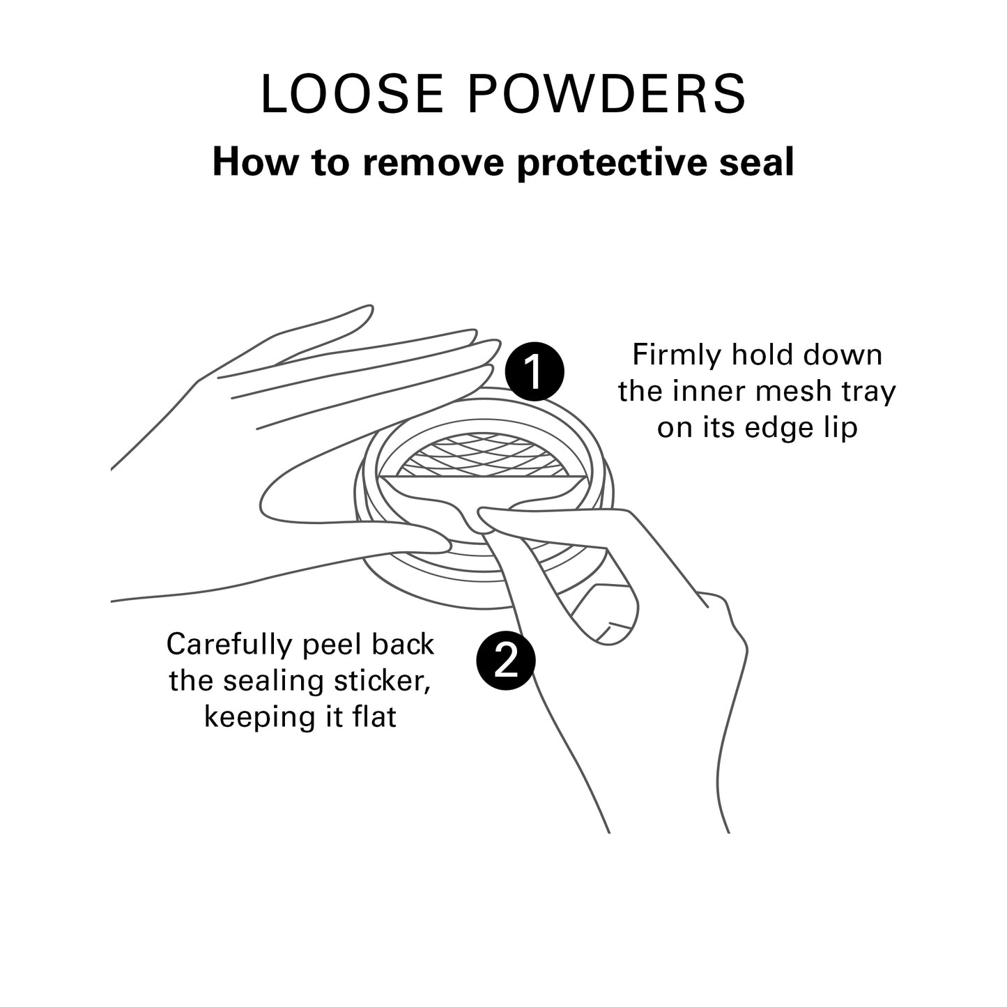 Loose Powders. How to remove protective seal. Guide illustration to show 1, Firmly hold down the inner mesh tray on its edge lip. 2, Carefully peel back the sealing sticker, keeping it flat.